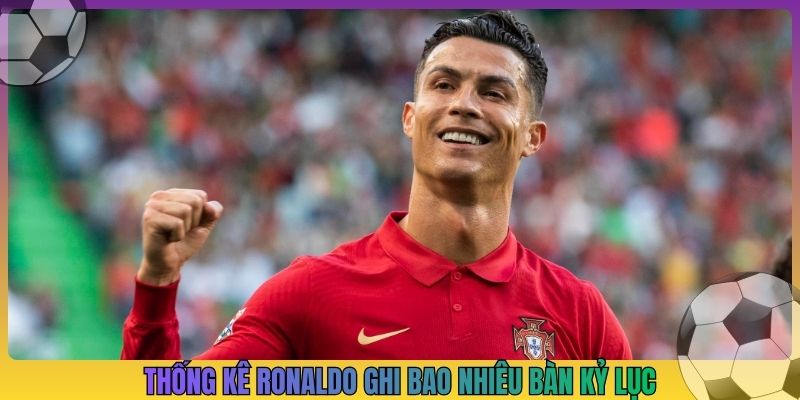 Thống kê Ronaldo ghi bao nhiêu bàn kỷ lục